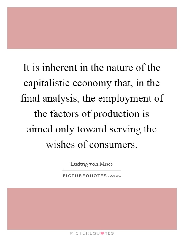 It is inherent in the nature of the capitalistic economy that, in the final analysis, the employment of the factors of production is aimed only toward serving the wishes of consumers Picture Quote #1