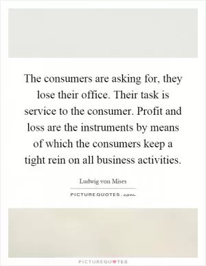 The consumers are asking for, they lose their office. Their task is service to the consumer. Profit and loss are the instruments by means of which the consumers keep a tight rein on all business activities Picture Quote #1