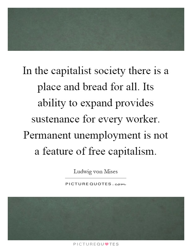 In the capitalist society there is a place and bread for all. Its ability to expand provides sustenance for every worker. Permanent unemployment is not a feature of free capitalism Picture Quote #1