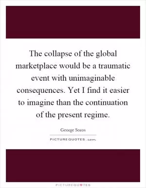 The collapse of the global marketplace would be a traumatic event with unimaginable consequences. Yet I find it easier to imagine than the continuation of the present regime Picture Quote #1