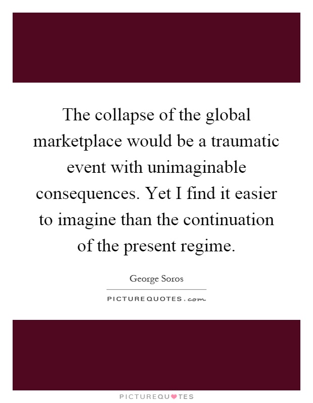 The collapse of the global marketplace would be a traumatic event with unimaginable consequences. Yet I find it easier to imagine than the continuation of the present regime Picture Quote #1