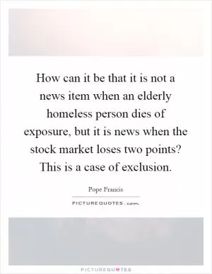 How can it be that it is not a news item when an elderly homeless person dies of exposure, but it is news when the stock market loses two points? This is a case of exclusion Picture Quote #1