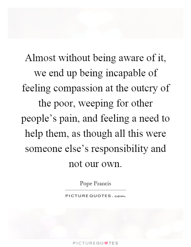 Almost without being aware of it, we end up being incapable of feeling compassion at the outcry of the poor, weeping for other people's pain, and feeling a need to help them, as though all this were someone else's responsibility and not our own Picture Quote #1