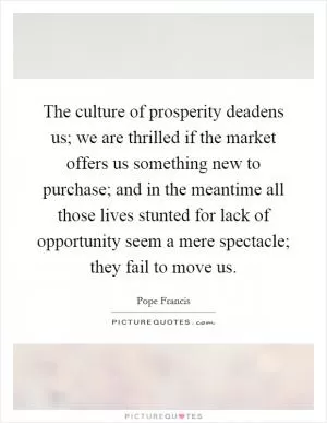 The culture of prosperity deadens us; we are thrilled if the market offers us something new to purchase; and in the meantime all those lives stunted for lack of opportunity seem a mere spectacle; they fail to move us Picture Quote #1
