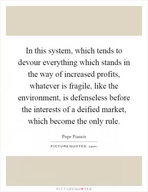 In this system, which tends to devour everything which stands in the way of increased profits, whatever is fragile, like the environment, is defenseless before the interests of a deified market, which become the only rule Picture Quote #1