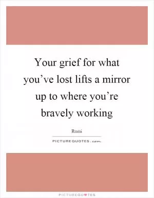 Your grief for what you’ve lost lifts a mirror up to where you’re bravely working Picture Quote #1