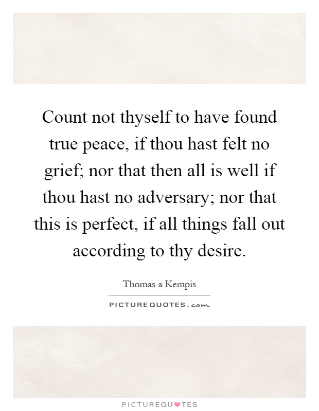Count not thyself to have found true peace, if thou hast felt no grief; nor that then all is well if thou hast no adversary; nor that this is perfect, if all things fall out according to thy desire Picture Quote #1