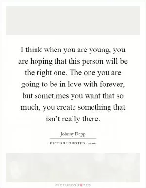 I think when you are young, you are hoping that this person will be the right one. The one you are going to be in love with forever, but sometimes you want that so much, you create something that isn’t really there Picture Quote #1