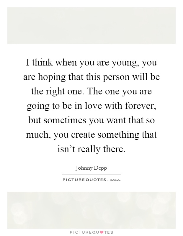 I think when you are young, you are hoping that this person will be the right one. The one you are going to be in love with forever, but sometimes you want that so much, you create something that isn't really there Picture Quote #1
