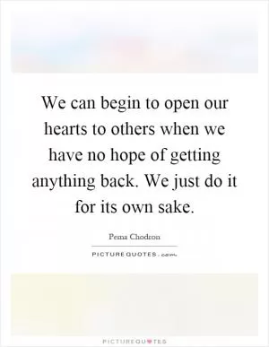 We can begin to open our hearts to others when we have no hope of getting anything back. We just do it for its own sake Picture Quote #1