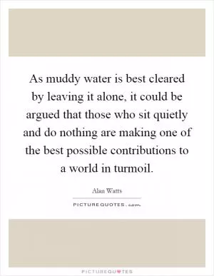 As muddy water is best cleared by leaving it alone, it could be argued that those who sit quietly and do nothing are making one of the best possible contributions to a world in turmoil Picture Quote #1