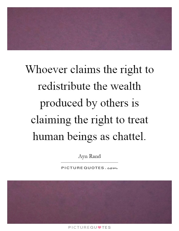 Whoever claims the right to redistribute the wealth produced by others is claiming the right to treat human beings as chattel Picture Quote #1