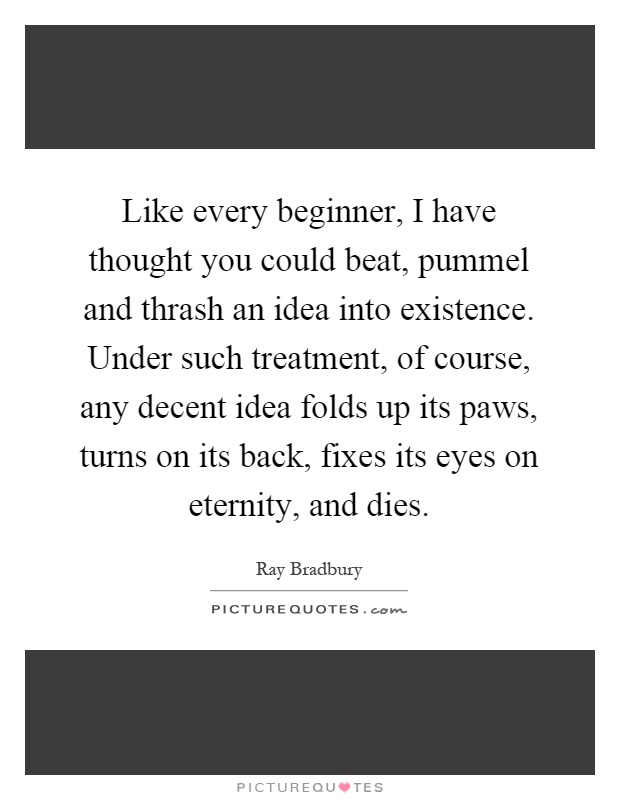 Like every beginner, I have thought you could beat, pummel and thrash an idea into existence. Under such treatment, of course, any decent idea folds up its paws, turns on its back, fixes its eyes on eternity, and dies Picture Quote #1