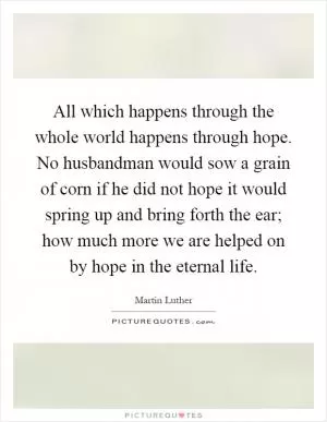All which happens through the whole world happens through hope. No husbandman would sow a grain of corn if he did not hope it would spring up and bring forth the ear; how much more we are helped on by hope in the eternal life Picture Quote #1