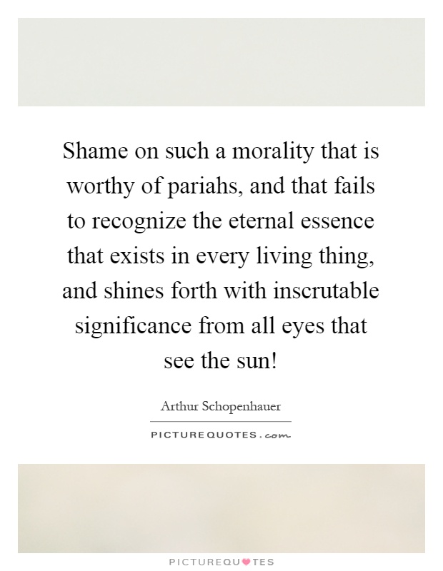 Shame on such a morality that is worthy of pariahs, and that fails to recognize the eternal essence that exists in every living thing, and shines forth with inscrutable significance from all eyes that see the sun! Picture Quote #1