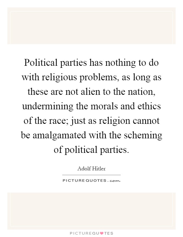 Political parties has nothing to do with religious problems, as long as these are not alien to the nation, undermining the morals and ethics of the race; just as religion cannot be amalgamated with the scheming of political parties Picture Quote #1