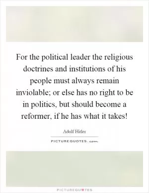 For the political leader the religious doctrines and institutions of his people must always remain inviolable; or else has no right to be in politics, but should become a reformer, if he has what it takes! Picture Quote #1
