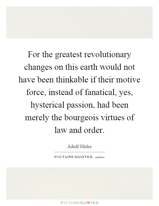 For the greatest revolutionary changes on this earth would not have been thinkable if their motive force, instead of fanatical, yes, hysterical passion, had been merely the bourgeois virtues of law and order Picture Quote #1