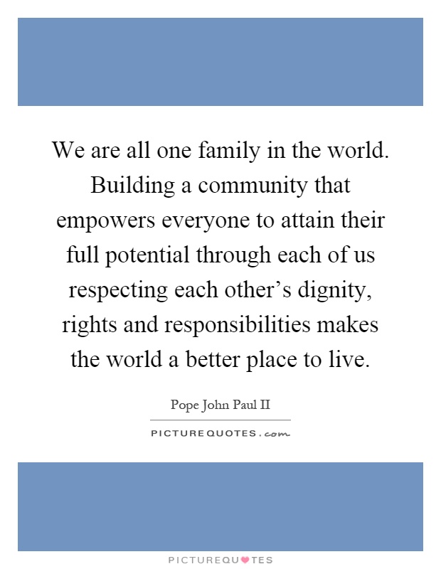 We are all one family in the world. Building a community that empowers everyone to attain their full potential through each of us respecting each other's dignity, rights and responsibilities makes the world a better place to live Picture Quote #1