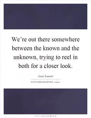 We’re out there somewhere between the known and the unknown, trying to reel in both for a closer look Picture Quote #1