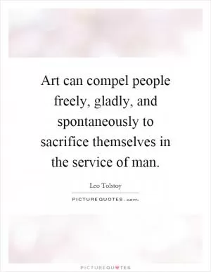 Art can compel people freely, gladly, and spontaneously to sacrifice themselves in the service of man Picture Quote #1