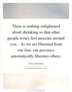 There is nothing enlightened about shrinking so that other people won’t feel insecure around you... As we are liberated from our fear, our presence automatically liberates others Picture Quote #1