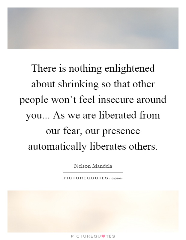There is nothing enlightened about shrinking so that other people won't feel insecure around you... As we are liberated from our fear, our presence automatically liberates others Picture Quote #1
