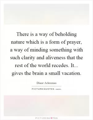 There is a way of beholding nature which is a form of prayer, a way of minding something with such clarity and aliveness that the rest of the world recedes. It... gives the brain a small vacation Picture Quote #1