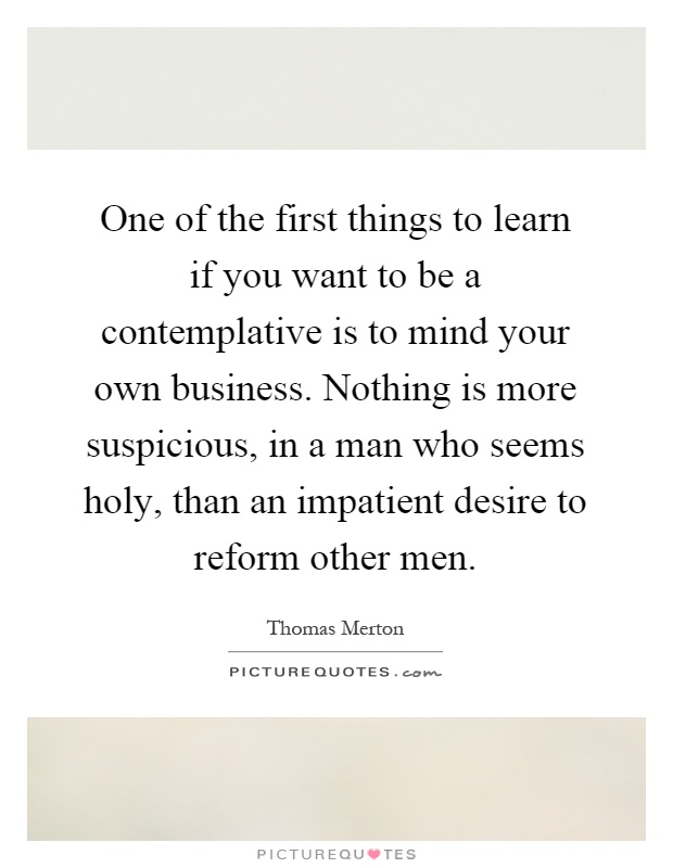 One of the first things to learn if you want to be a contemplative is to mind your own business. Nothing is more suspicious, in a man who seems holy, than an impatient desire to reform other men Picture Quote #1
