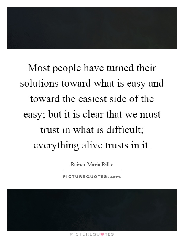 Most people have turned their solutions toward what is easy and toward the easiest side of the easy; but it is clear that we must trust in what is difficult; everything alive trusts in it Picture Quote #1