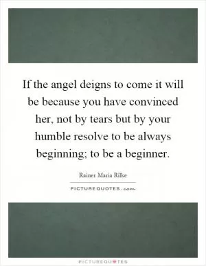 If the angel deigns to come it will be because you have convinced her, not by tears but by your humble resolve to be always beginning; to be a beginner Picture Quote #1