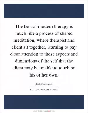 The best of modern therapy is much like a process of shared meditation, where therapist and client sit together, learning to pay close attention to those aspects and dimensions of the self that the client may be unable to touch on his or her own Picture Quote #1