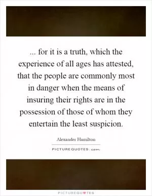 ... for it is a truth, which the experience of all ages has attested, that the people are commonly most in danger when the means of insuring their rights are in the possession of those of whom they entertain the least suspicion Picture Quote #1