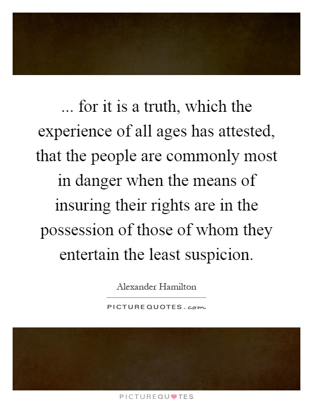 ... for it is a truth, which the experience of all ages has attested, that the people are commonly most in danger when the means of insuring their rights are in the possession of those of whom they entertain the least suspicion Picture Quote #1