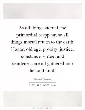 As all things eternal and primordial reappear, so all things mortal return to the earth. Honor, old age, probity, justice, constance, virtue, and gentleness are all gathered into the cold tomb Picture Quote #1