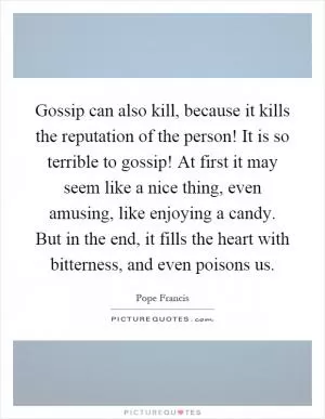 Gossip can also kill, because it kills the reputation of the person! It is so terrible to gossip! At first it may seem like a nice thing, even amusing, like enjoying a candy. But in the end, it fills the heart with bitterness, and even poisons us Picture Quote #1