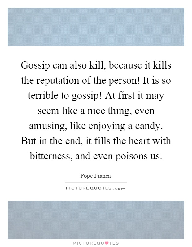 Gossip can also kill, because it kills the reputation of the person! It is so terrible to gossip! At first it may seem like a nice thing, even amusing, like enjoying a candy. But in the end, it fills the heart with bitterness, and even poisons us Picture Quote #1