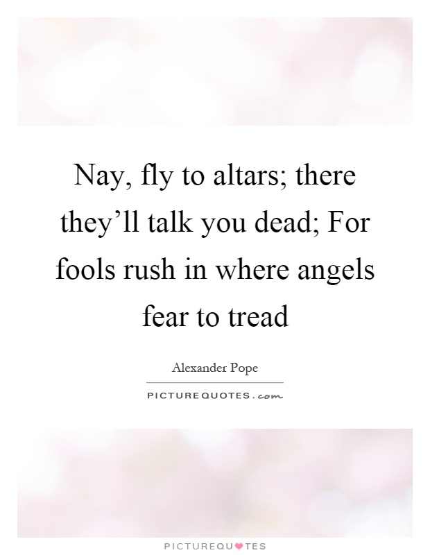 Nay, fly to altars; there they'll talk you dead; For fools rush in where angels fear to tread Picture Quote #1