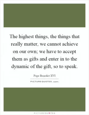 The highest things, the things that really matter, we cannot achieve on our own; we have to accept them as gifts and enter in to the dynamic of the gift, so to speak Picture Quote #1