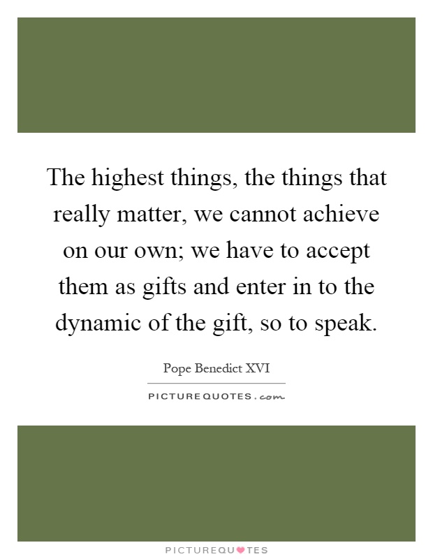 The highest things, the things that really matter, we cannot achieve on our own; we have to accept them as gifts and enter in to the dynamic of the gift, so to speak Picture Quote #1