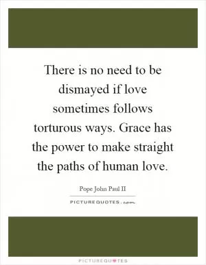 There is no need to be dismayed if love sometimes follows torturous ways. Grace has the power to make straight the paths of human love Picture Quote #1
