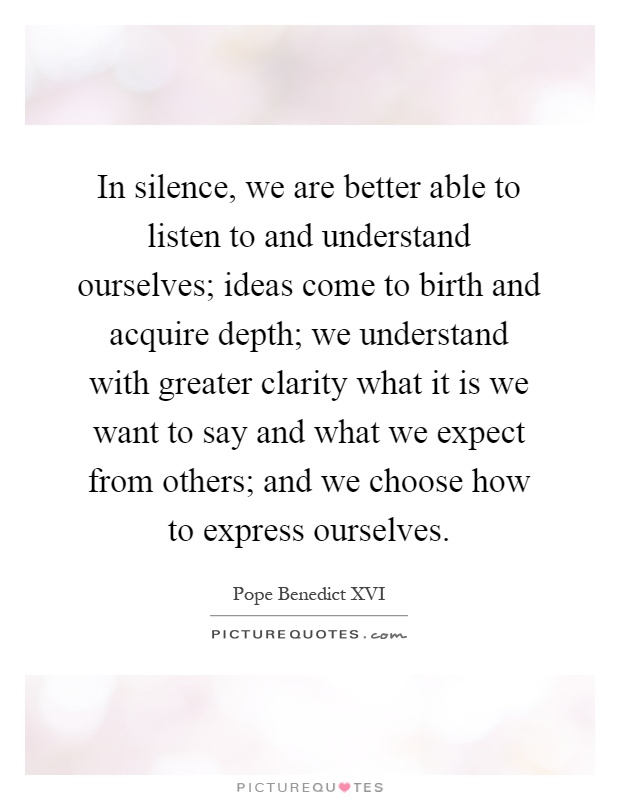 In silence, we are better able to listen to and understand ourselves; ideas come to birth and acquire depth; we understand with greater clarity what it is we want to say and what we expect from others; and we choose how to express ourselves Picture Quote #1