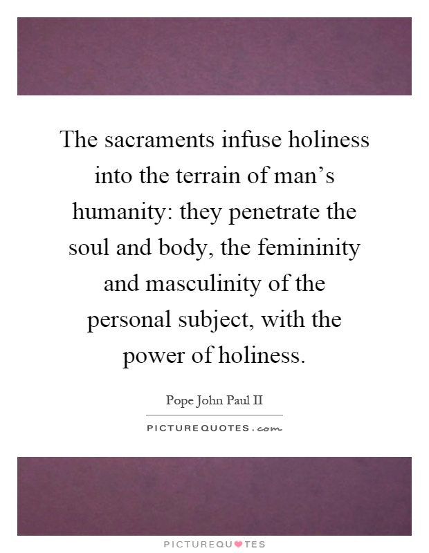 The sacraments infuse holiness into the terrain of man's humanity: they penetrate the soul and body, the femininity and masculinity of the personal subject, with the power of holiness Picture Quote #1