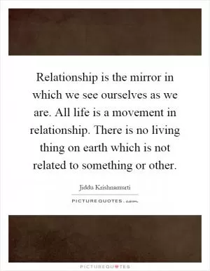 Relationship is the mirror in which we see ourselves as we are. All life is a movement in relationship. There is no living thing on earth which is not related to something or other Picture Quote #1