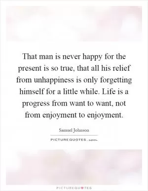 That man is never happy for the present is so true, that all his relief from unhappiness is only forgetting himself for a little while. Life is a progress from want to want, not from enjoyment to enjoyment Picture Quote #1