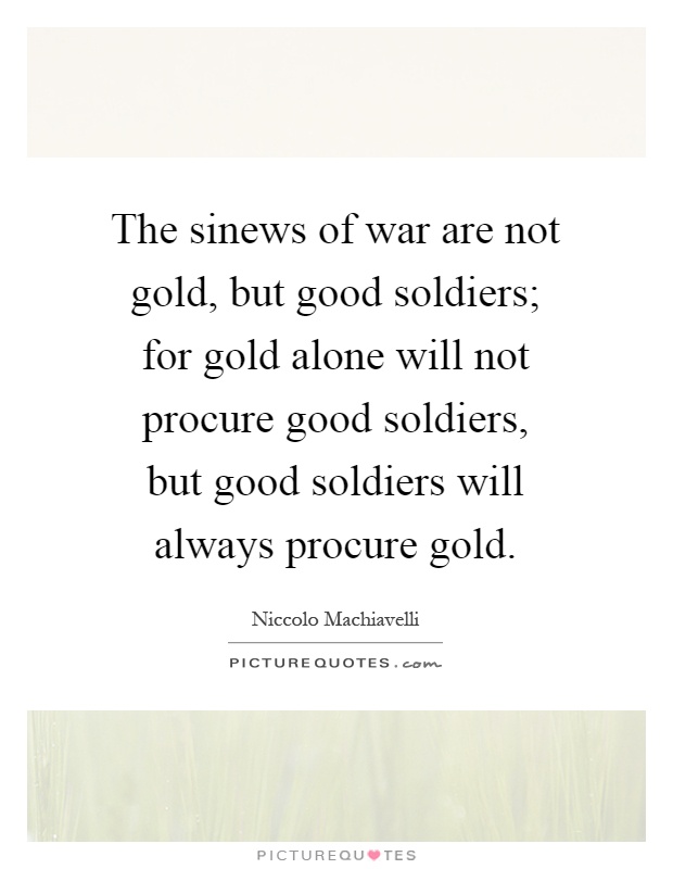 The sinews of war are not gold, but good soldiers; for gold alone will not procure good soldiers, but good soldiers will always procure gold Picture Quote #1