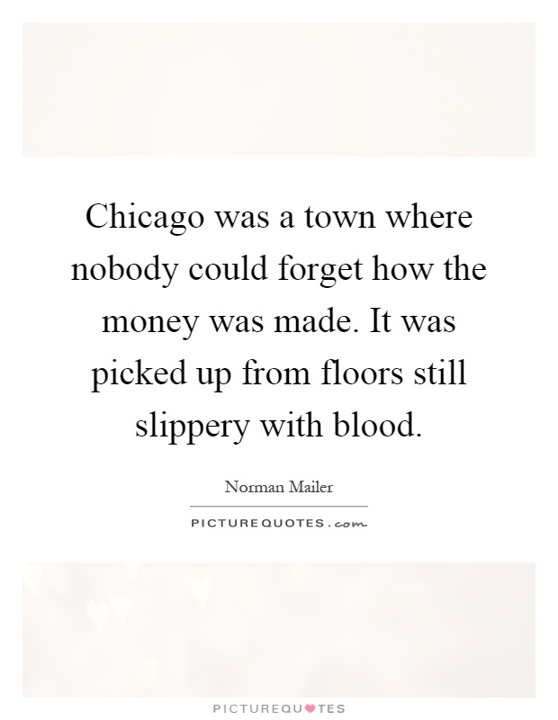 Chicago was a town where nobody could forget how the money was made. It was picked up from floors still slippery with blood Picture Quote #1