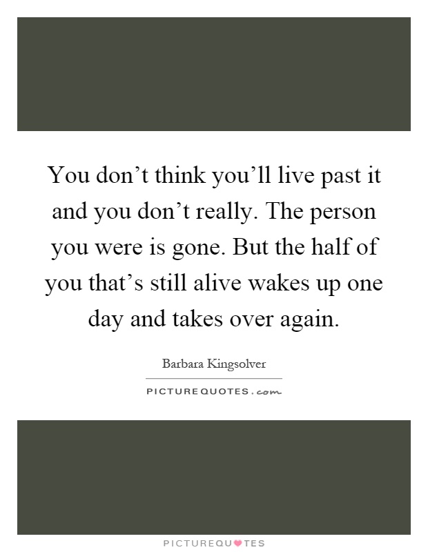 You don't think you'll live past it and you don't really. The person you were is gone. But the half of you that's still alive wakes up one day and takes over again Picture Quote #1