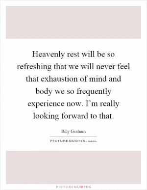 Heavenly rest will be so refreshing that we will never feel that exhaustion of mind and body we so frequently experience now. I’m really looking forward to that Picture Quote #1