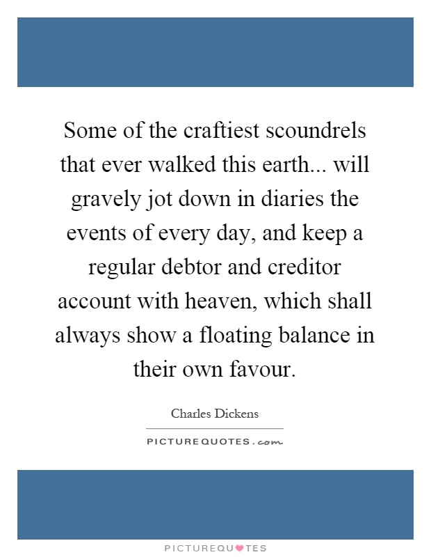 Some of the craftiest scoundrels that ever walked this earth... will gravely jot down in diaries the events of every day, and keep a regular debtor and creditor account with heaven, which shall always show a floating balance in their own favour Picture Quote #1